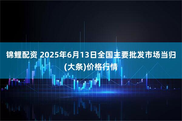 锦鲤配资 2025年6月13日全国主要批发市场当归(大条)价格行情