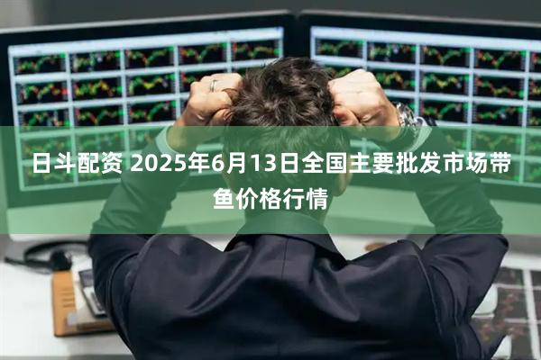 日斗配资 2025年6月13日全国主要批发市场带鱼价格行情