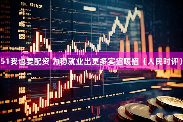 51我也要配资 为稳就业出更多实招暖招（人民时评）