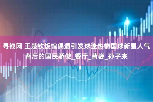 寻钱网 王楚钦饭馆偶遇引发球迷热情国球新星人气背后的国民骄傲_餐厅_曹巍_孙子来