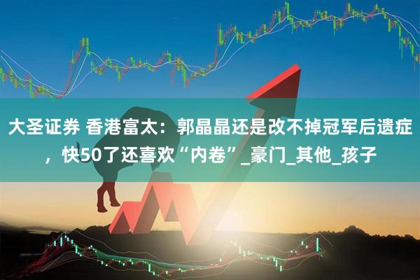 大圣证券 香港富太：郭晶晶还是改不掉冠军后遗症，快50了还喜欢“内卷”_豪门_其他_孩子