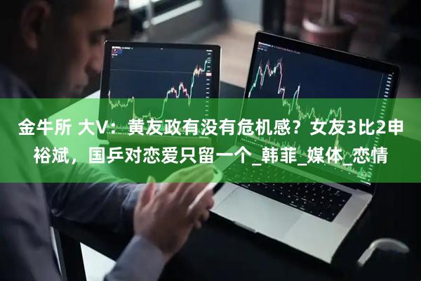 金牛所 大V：黄友政有没有危机感？女友3比2申裕斌，国乒对恋爱只留一个_韩菲_媒体_恋情