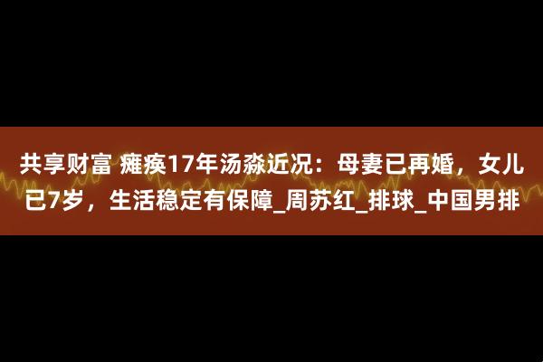 共享财富 瘫痪17年汤淼近况：母妻已再婚，女儿已7岁，生活稳定有保障_周苏红_排球_中国男排