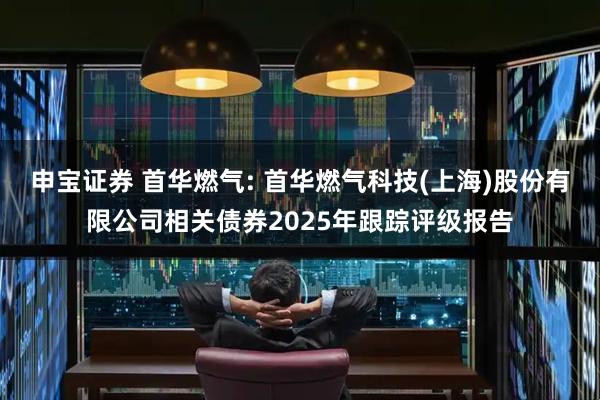 申宝证券 首华燃气: 首华燃气科技(上海)股份有限公司相关债券2025年跟踪评级报告