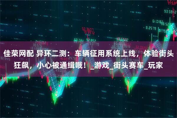 佳荣网配 异环二测：车辆征用系统上线，体验街头狂飙，小心被通缉哦！_游戏_街头赛车_玩家