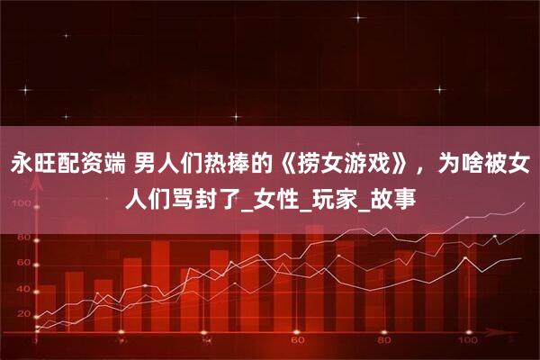 永旺配资端 男人们热捧的《捞女游戏》，为啥被女人们骂封了_女性_玩家_故事