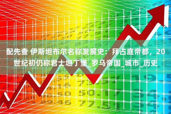 配先查 伊斯坦布尔名称发展史：拜占庭帝都，20世纪初仍称君士坦丁堡_罗马帝国_城市_历史