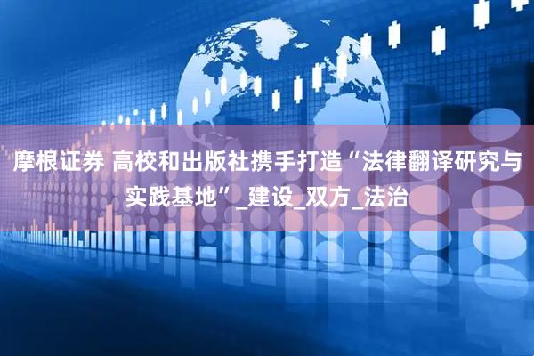 摩根证券 高校和出版社携手打造“法律翻译研究与实践基地”_建设_双方_法治