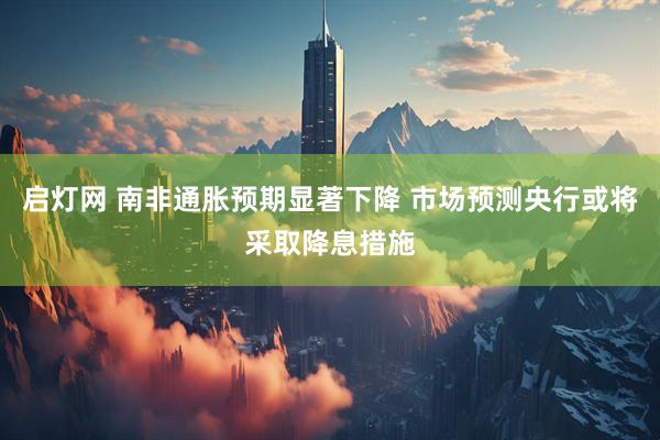 启灯网 南非通胀预期显著下降 市场预测央行或将采取降息措施