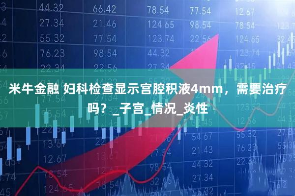 米牛金融 妇科检查显示宫腔积液4mm，需要治疗吗？_子宫_情况_炎性