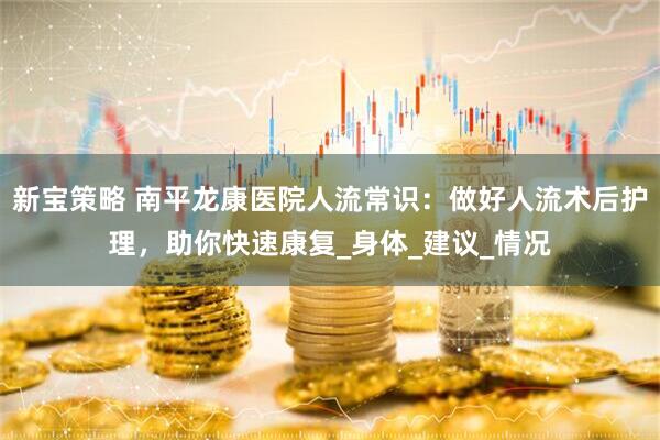 新宝策略 南平龙康医院人流常识：做好人流术后护理，助你快速康复_身体_建议_情况