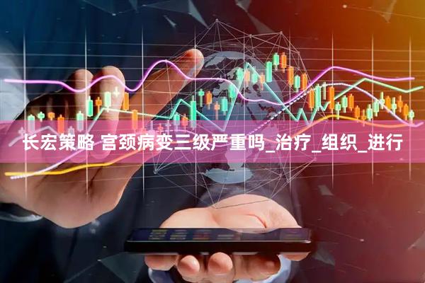长宏策略 宫颈病变三级严重吗_治疗_组织_进行