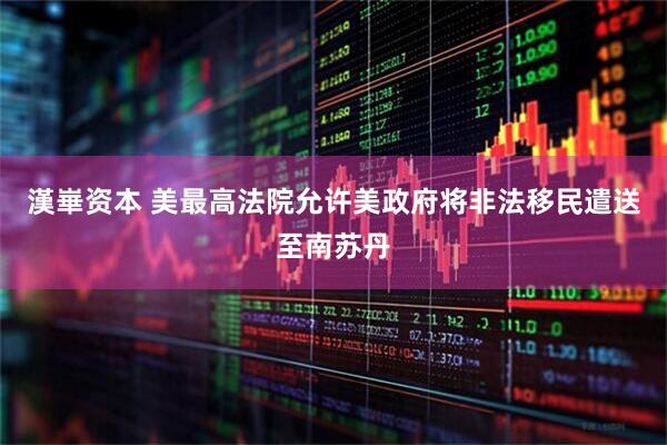 漢崋资本 美最高法院允许美政府将非法移民遣送至南苏丹