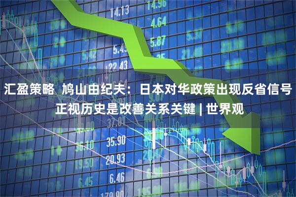 汇盈策略  鸠山由纪夫：日本对华政策出现反省信号 正视历史是改善关系关键 | 世界观