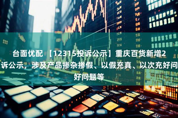 台面优配 【12315投诉公示】重庆百货新增2件投诉公示，涉及产品掺杂掺假、以假充真、以次充好问题等