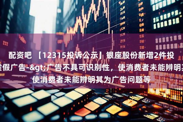 配资吧 【12315投诉公示】银座股份新增2件投诉公示，涉及虚假广告->广告不具可识别性，使消费者未能辨明其为广告问题等