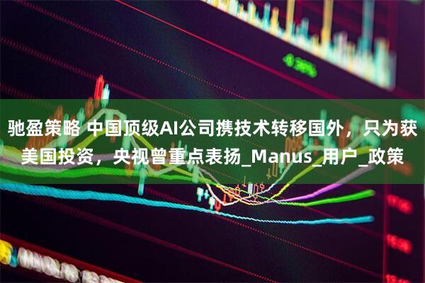 驰盈策略 中国顶级AI公司携技术转移国外，只为获美国投资，央视曾重点表扬_Manus_用户_政策