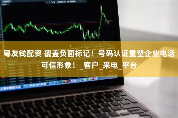 粤友钱配资 覆盖负面标记！号码认证重塑企业电话可信形象！_客户_来电_平台