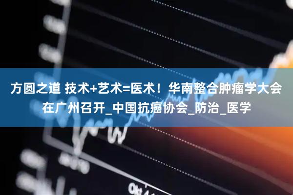 方圆之道 技术+艺术=医术！华南整合肿瘤学大会在广州召开_中国抗癌协会_防治_医学