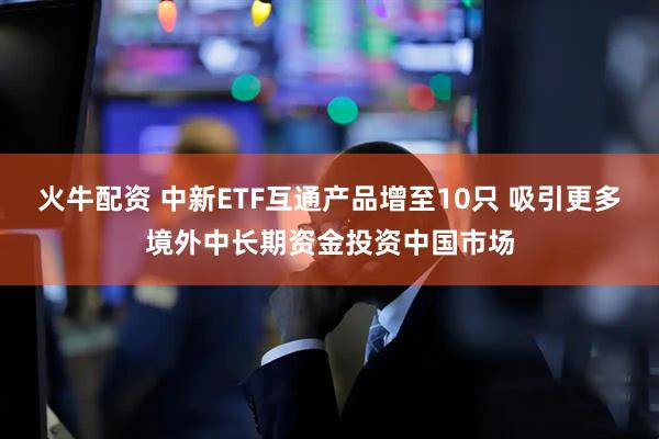 火牛配资 中新ETF互通产品增至10只 吸引更多境外中长期资金投资中国市场