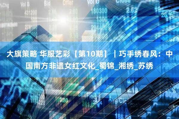 大旗策略 华服艺彩【第10期】｜巧手绣春风：中国南方非遗女红文化_蜀锦_湘绣_苏绣
