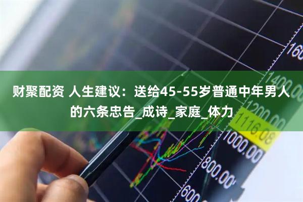 财聚配资 人生建议：送给45-55岁普通中年男人的六条忠告_成诗_家庭_体力