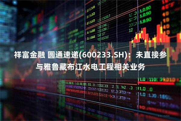祥富金融 圆通速递(600233.SH)：未直接参与雅鲁藏布江水电工程相关业务