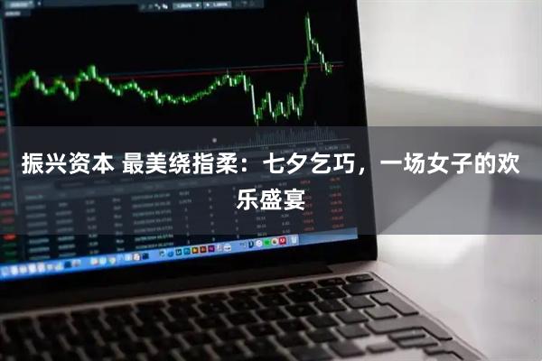 振兴资本 最美绕指柔：七夕乞巧，一场女子的欢乐盛宴