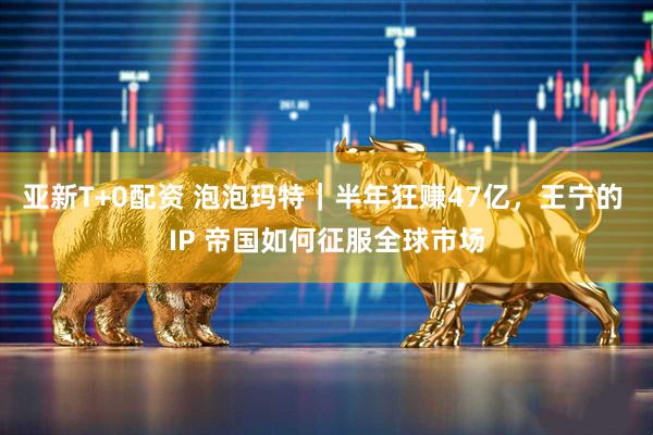 亚新T+0配资 泡泡玛特｜半年狂赚47亿，王宁的 IP 帝国如何征服全球市场