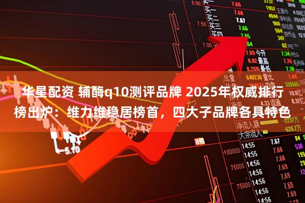 华星配资 辅酶q10测评品牌 2025年权威排行榜出炉：维力维稳居榜首，四大子品牌各具特色