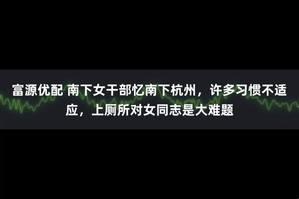 富源优配 南下女干部忆南下杭州，许多习惯不适应，上厕所对女同志是大难题