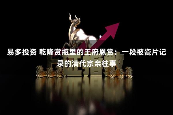 易多投资 乾隆赏瓶里的王府恩赏：一段被瓷片记录的清代宗亲往事