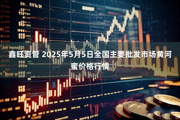 鑫旺资管 2025年5月5日全国主要批发市场黄河蜜价格行情