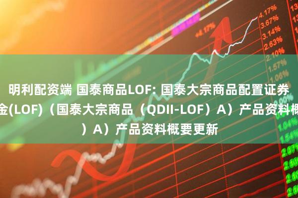 明利配资端 国泰商品LOF: 国泰大宗商品配置证券投资基金(LOF)（国泰大宗商品（QDII-LOF）A）产品资料概要更新