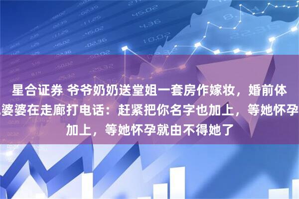 星合证券 爷爷奶奶送堂姐一套房作嫁妆，婚前体检出来，听她婆婆在走廊打电话：赶紧把你名字也加上，等她怀孕就由不得她了