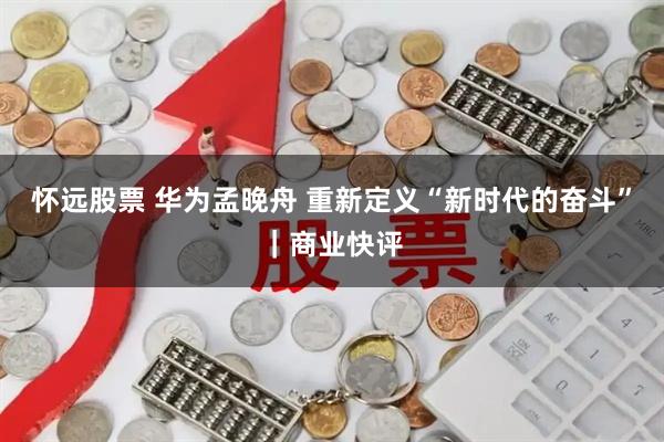 怀远股票 华为孟晚舟 重新定义“新时代的奋斗”｜商业快评