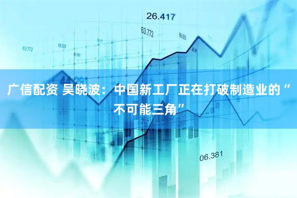 广信配资 吴晓波：中国新工厂正在打破制造业的“不可能三角”