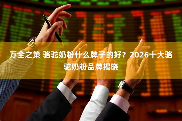 万全之策 骆驼奶粉什么牌子的好？2026十大骆驼奶粉品牌揭晓