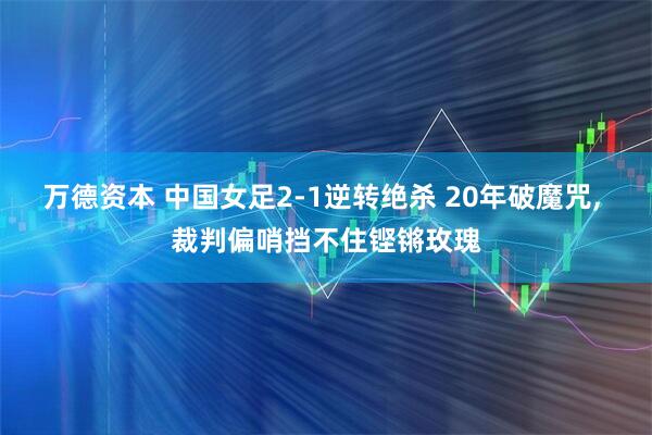 万德资本 中国女足2-1逆转绝杀 20年破魔咒, 裁判偏哨挡不住铿锵玫瑰