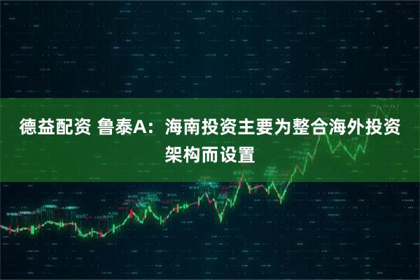 德益配资 鲁泰A：海南投资主要为整合海外投资架构而设置